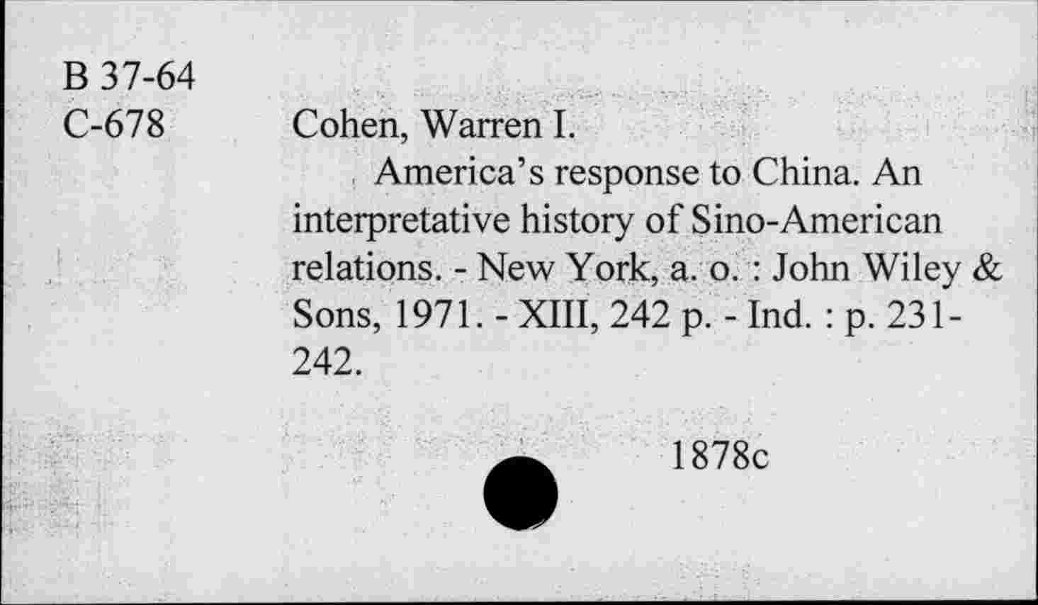 ﻿B 37-64
C-678
Cohen, Warren I.
America’s response to China. An interpretative history of Sino-American relations. - New York, a. o. : John Wiley & Sons, 1971. - XIII, 242 p. - Ind. : p. 231-242.
1878c